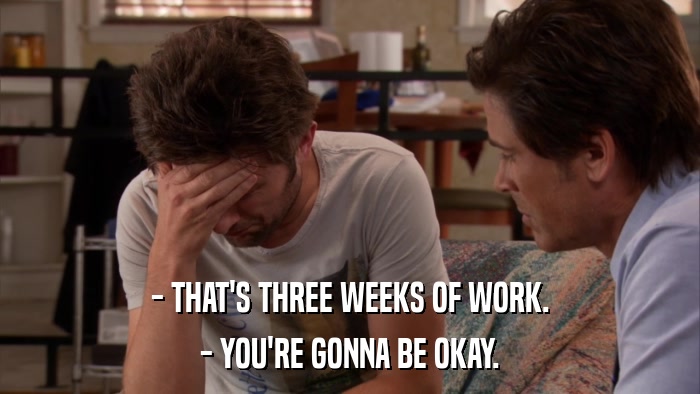 - THAT'S THREE WEEKS OF WORK. - YOU'RE GONNA BE OKAY. 