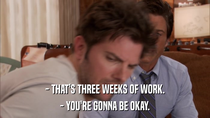 - THAT'S THREE WEEKS OF WORK. - YOU'RE GONNA BE OKAY. 