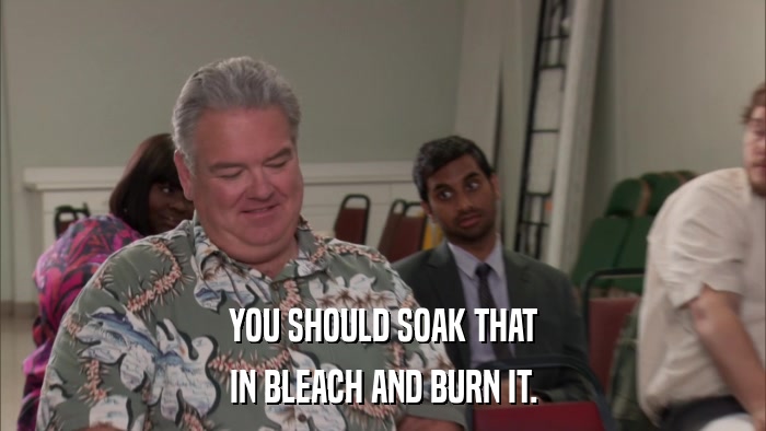 YOU SHOULD SOAK THAT IN BLEACH AND BURN IT. 