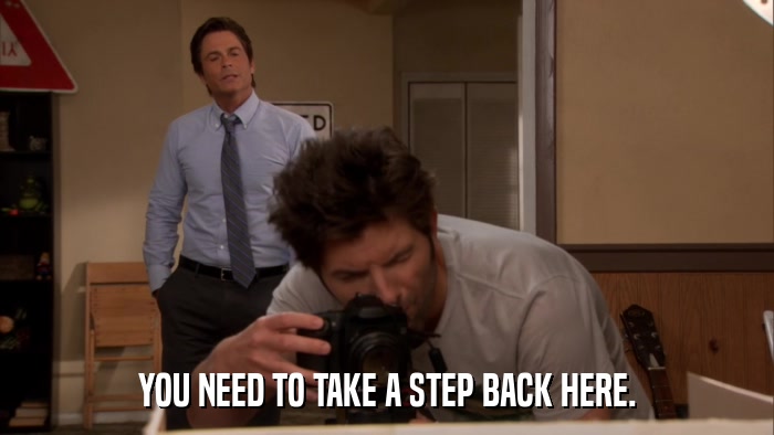 YOU NEED TO TAKE A STEP BACK HERE.  