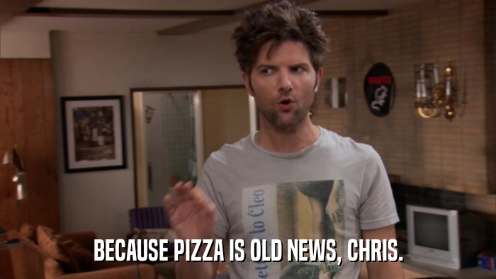 BECAUSE PIZZA IS OLD NEWS, CHRIS.  