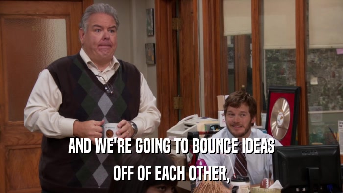 AND WE'RE GOING TO BOUNCE IDEAS OFF OF EACH OTHER, 
