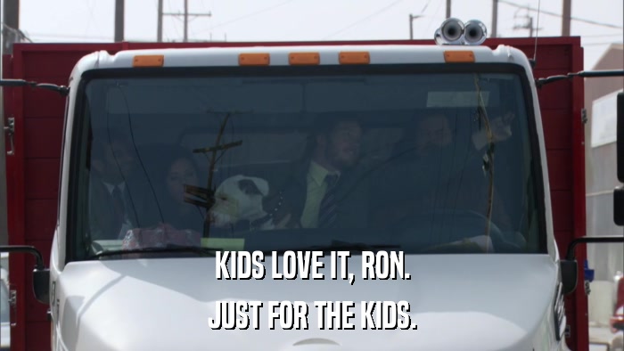 KIDS LOVE IT, RON. JUST FOR THE KIDS. 