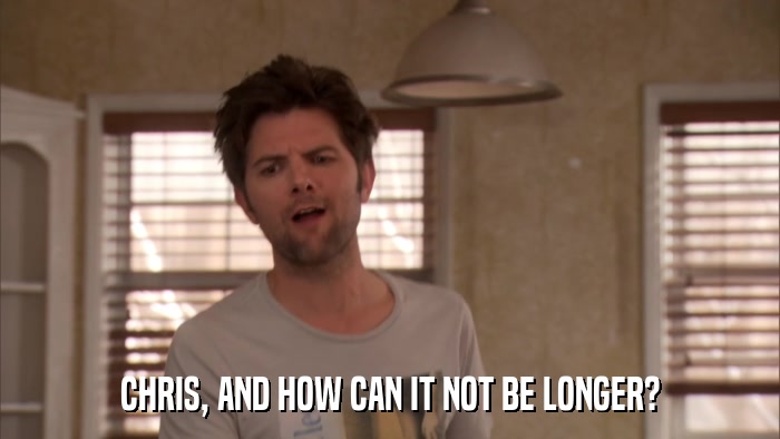CHRIS, AND HOW CAN IT NOT BE LONGER?  