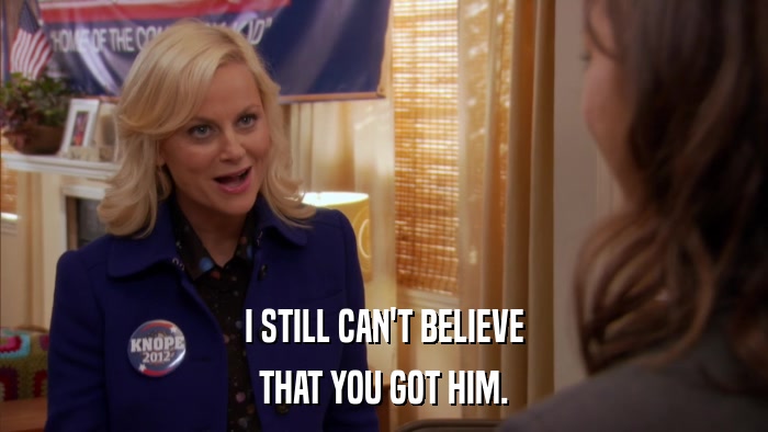 I STILL CAN'T BELIEVE THAT YOU GOT HIM. 