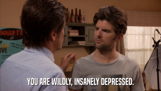 YOU ARE WILDLY, INSANELY DEPRESSED.  
