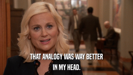 THAT ANALOGY WAS WAY BETTER IN MY HEAD. 