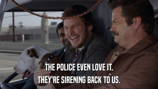 THE POLICE EVEN LOVE IT. THEY'RE SIRENING BACK TO US. 