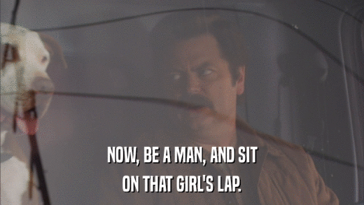 NOW, BE A MAN, AND SIT ON THAT GIRL'S LAP. 