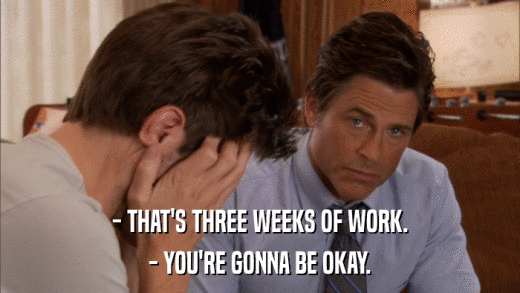 - THAT'S THREE WEEKS OF WORK. - YOU'RE GONNA BE OKAY. 