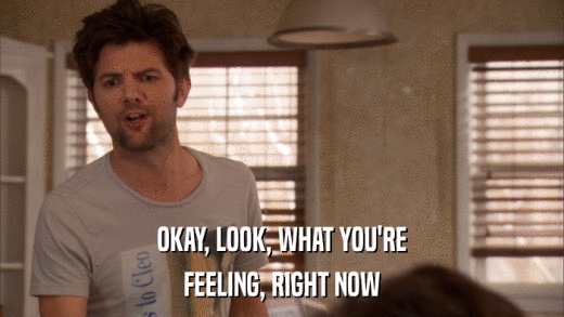 OKAY, LOOK, WHAT YOU'RE FEELING, RIGHT NOW 