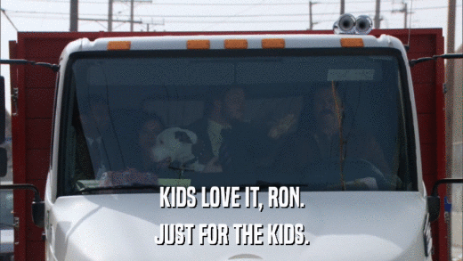 KIDS LOVE IT, RON. JUST FOR THE KIDS. 