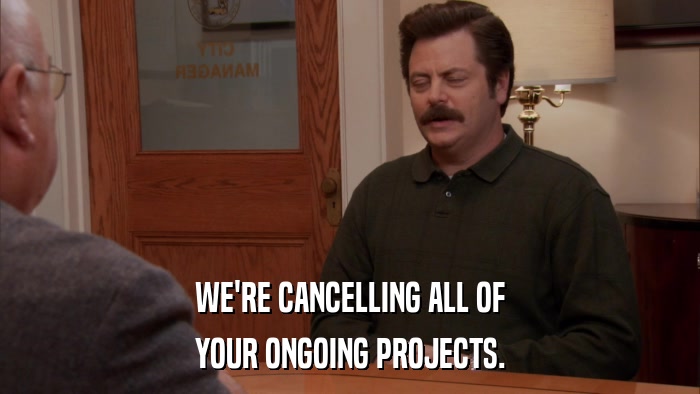 WE'RE CANCELLING ALL OF YOUR ONGOING PROJECTS. 