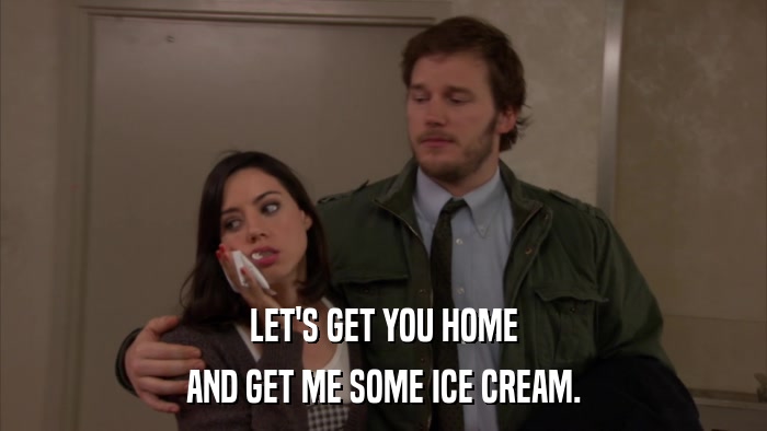 LET'S GET YOU HOME AND GET ME SOME ICE CREAM. 