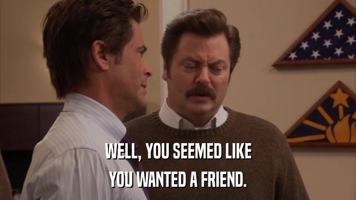 WELL, YOU SEEMED LIKE YOU WANTED A FRIEND. 