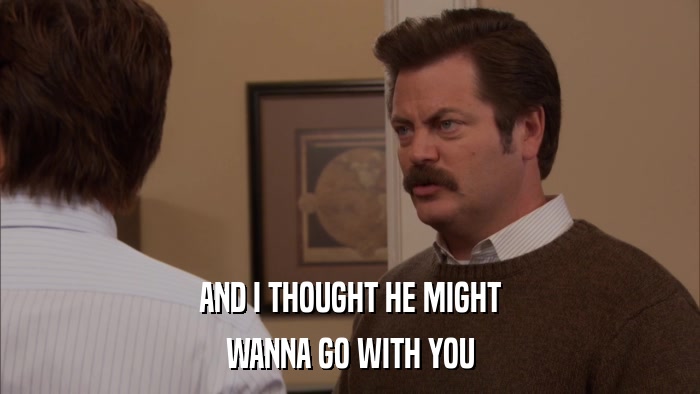 AND I THOUGHT HE MIGHT WANNA GO WITH YOU 