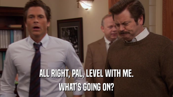 ALL RIGHT, PAL, LEVEL WITH ME. WHAT'S GOING ON? 