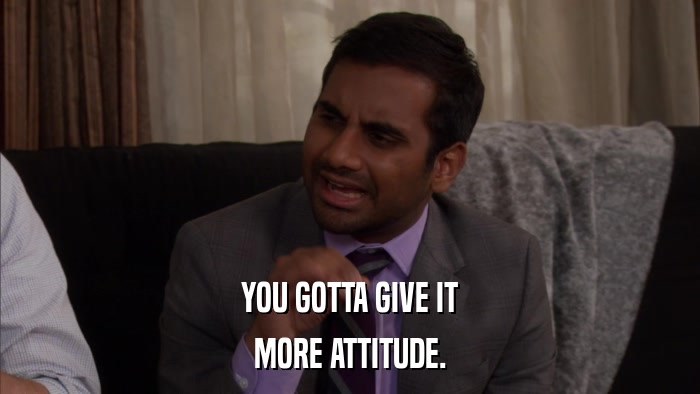 YOU GOTTA GIVE IT MORE ATTITUDE. 
