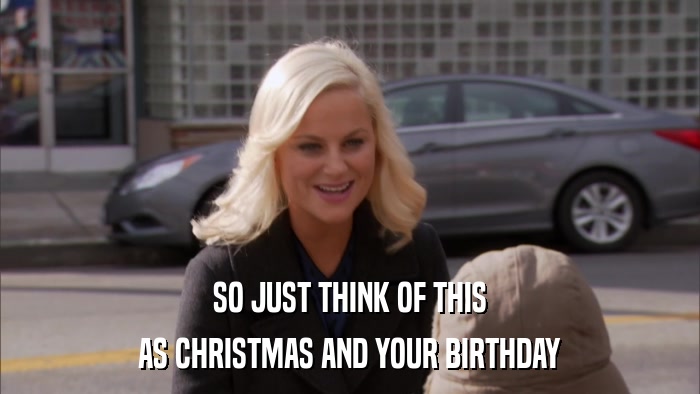 SO JUST THINK OF THIS AS CHRISTMAS AND YOUR BIRTHDAY 