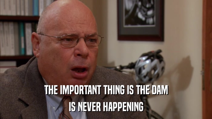 THE IMPORTANT THING IS THE DAM IS NEVER HAPPENING 