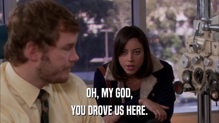 OH, MY GOD, YOU DROVE US HERE. 