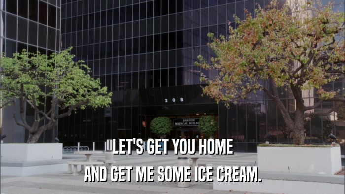 LET'S GET YOU HOME AND GET ME SOME ICE CREAM. 
