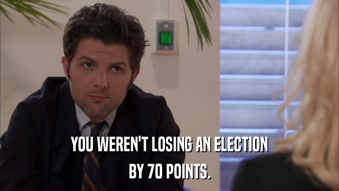 YOU WEREN'T LOSING AN ELECTION BY 70 POINTS. 