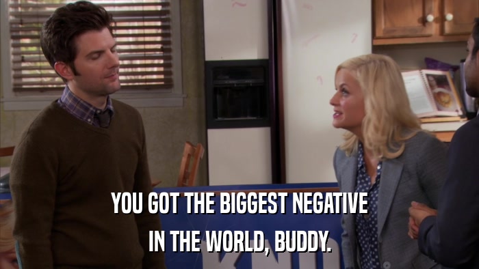 YOU GOT THE BIGGEST NEGATIVE IN THE WORLD, BUDDY. 