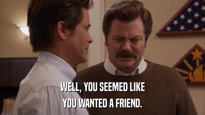 WELL, YOU SEEMED LIKE YOU WANTED A FRIEND. 