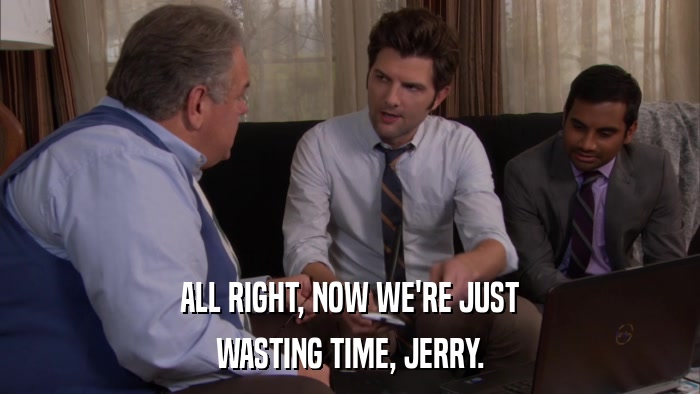 ALL RIGHT, NOW WE'RE JUST WASTING TIME, JERRY. 