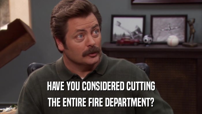 HAVE YOU CONSIDERED CUTTING THE ENTIRE FIRE DEPARTMENT? 
