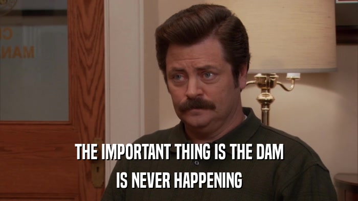 THE IMPORTANT THING IS THE DAM IS NEVER HAPPENING 