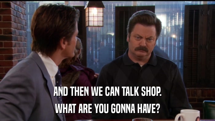 AND THEN WE CAN TALK SHOP. WHAT ARE YOU GONNA HAVE? 