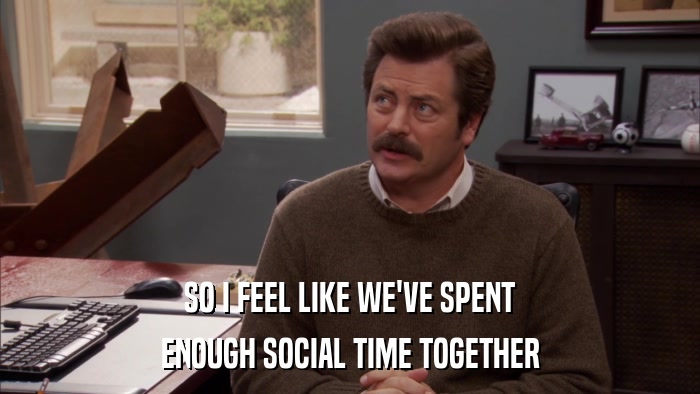 SO I FEEL LIKE WE'VE SPENT ENOUGH SOCIAL TIME TOGETHER 
