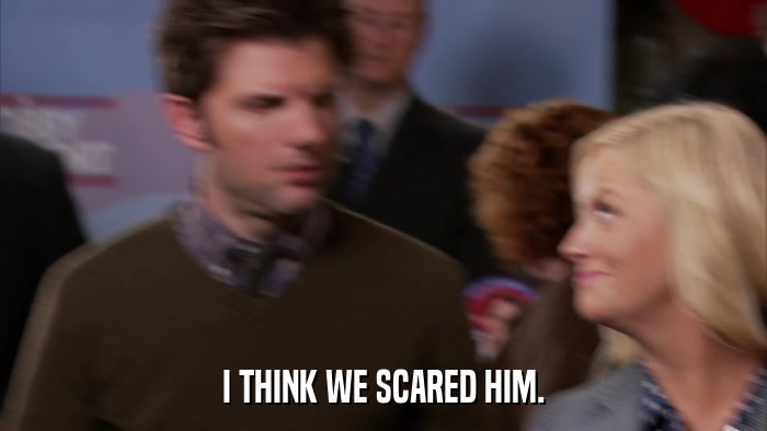 I THINK WE SCARED HIM.  
