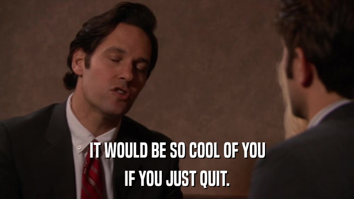 IT WOULD BE SO COOL OF YOU IF YOU JUST QUIT. 