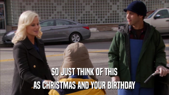 SO JUST THINK OF THIS AS CHRISTMAS AND YOUR BIRTHDAY 