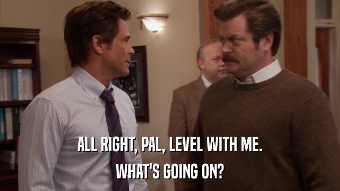 ALL RIGHT, PAL, LEVEL WITH ME. WHAT'S GOING ON? 