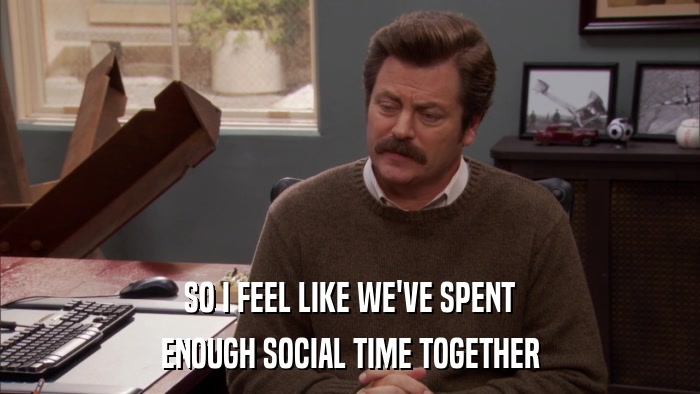 SO I FEEL LIKE WE'VE SPENT ENOUGH SOCIAL TIME TOGETHER 