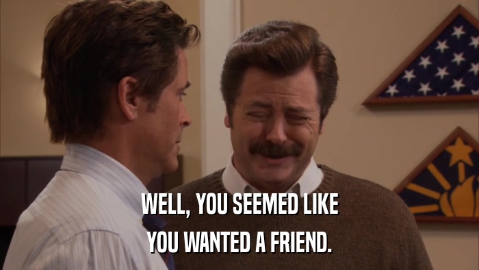 WELL, YOU SEEMED LIKE YOU WANTED A FRIEND. 
