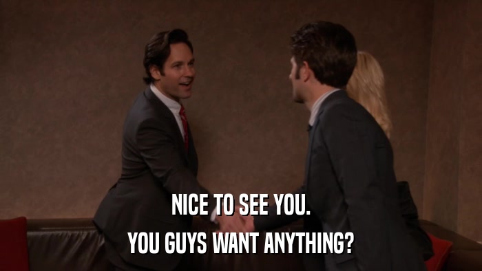 NICE TO SEE YOU. YOU GUYS WANT ANYTHING? 