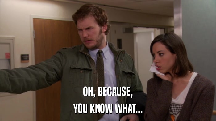 OH, BECAUSE, YOU KNOW WHAT... 