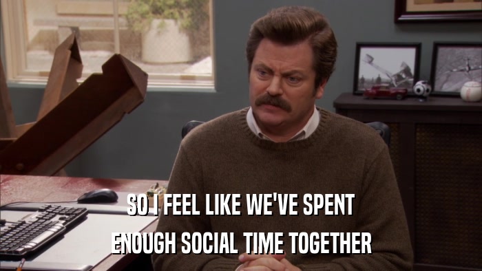 SO I FEEL LIKE WE'VE SPENT ENOUGH SOCIAL TIME TOGETHER 