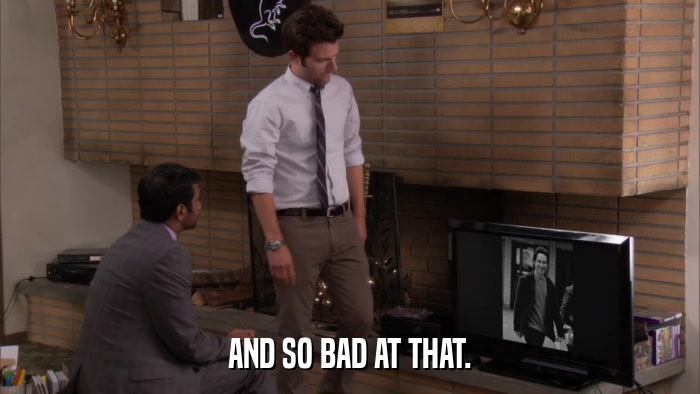 AND SO BAD AT THAT.  