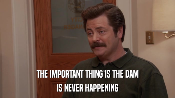 THE IMPORTANT THING IS THE DAM IS NEVER HAPPENING 