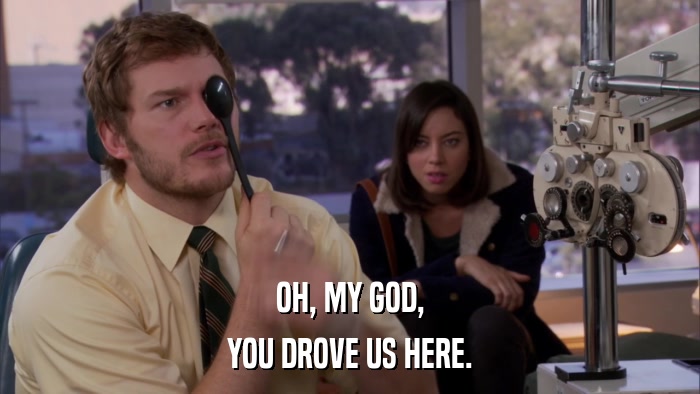OH, MY GOD, YOU DROVE US HERE. 