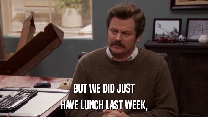 BUT WE DID JUST HAVE LUNCH LAST WEEK, 