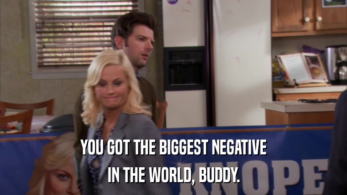 YOU GOT THE BIGGEST NEGATIVE IN THE WORLD, BUDDY. 