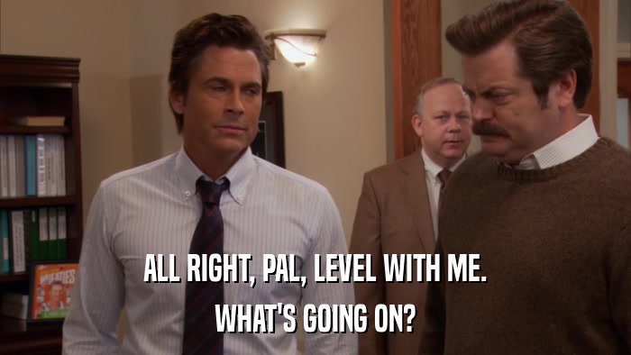 ALL RIGHT, PAL, LEVEL WITH ME. WHAT'S GOING ON? 