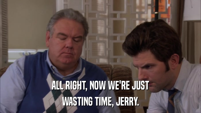 ALL RIGHT, NOW WE'RE JUST WASTING TIME, JERRY. 